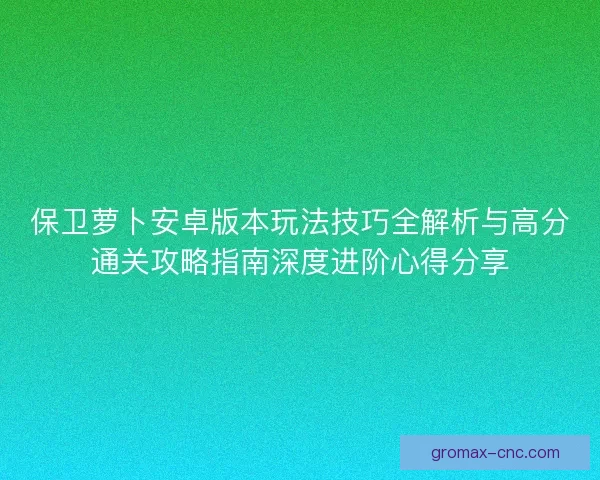 保卫萝卜安卓版本玩法技巧全解析与高分通关攻略指南深度进阶心得分享