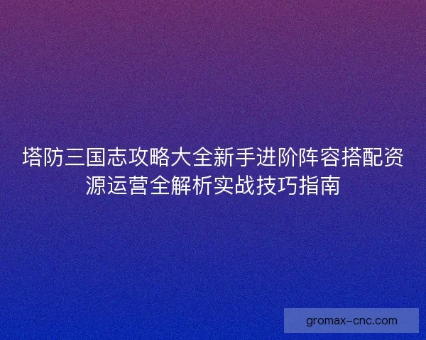 塔防三国志攻略大全新手进阶阵容搭配资源运营全解析实战技巧指南