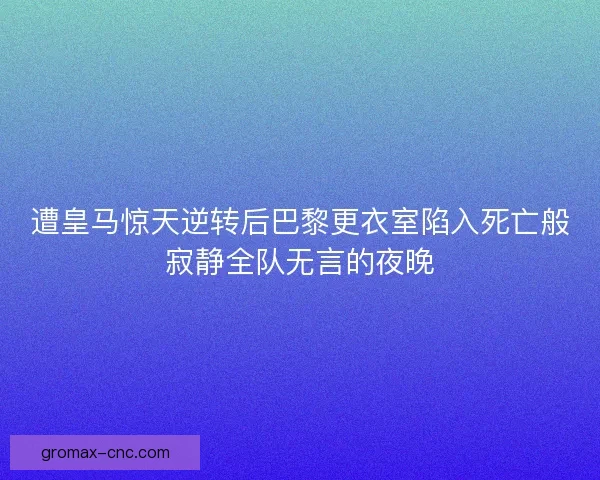 遭皇马惊天逆转后巴黎更衣室陷入死亡般寂静全队无言的夜晚