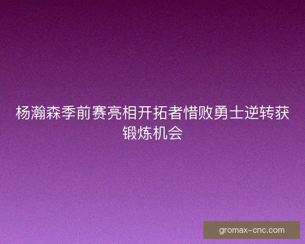 杨瀚森季前赛亮相开拓者惜败勇士逆转获锻炼机会