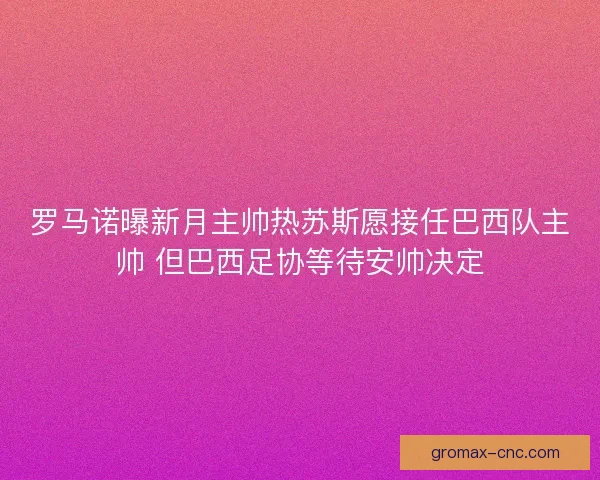 罗马诺曝新月主帅热苏斯愿接任巴西队主帅 但巴西足协等待安帅决定