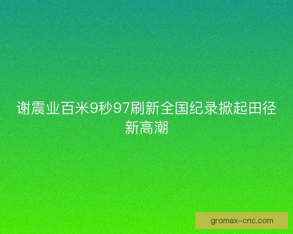谢震业百米9秒97刷新全国纪录掀起田径新高潮